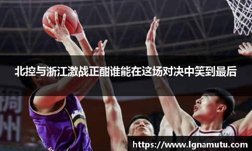 北控与浙江激战正酣谁能在这场对决中笑到最后