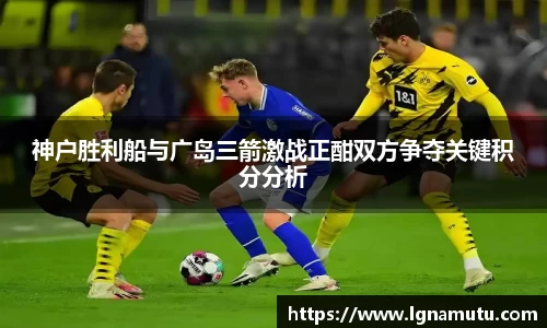 神户胜利船与广岛三箭激战正酣双方争夺关键积分分析